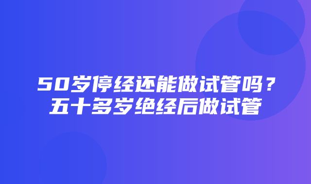 50岁停经还能做试管吗？五十多岁绝经后做试管