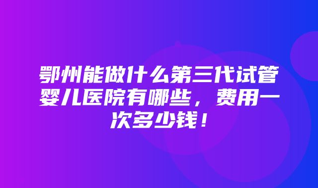 鄂州能做什么第三代试管婴儿医院有哪些，费用一次多少钱！