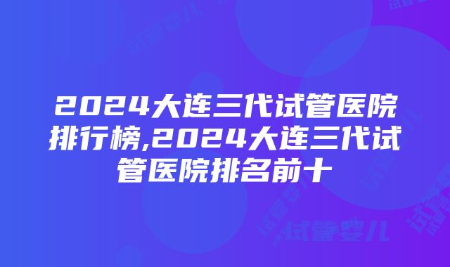 2024大连三代试管医院排行榜,2024大连三代试管医院排名前十