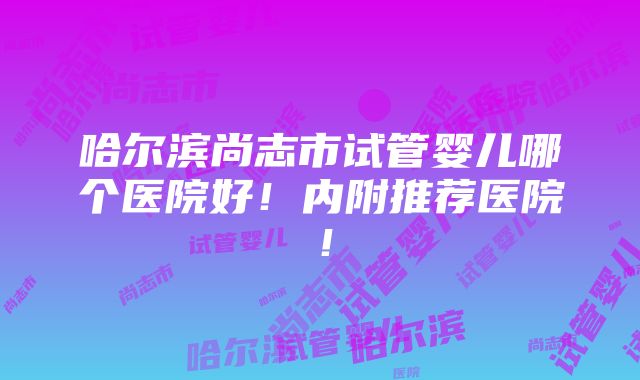 哈尔滨尚志市试管婴儿哪个医院好！内附推荐医院！