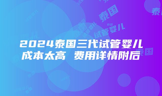 2024泰国三代试管婴儿成本太高 费用详情附后