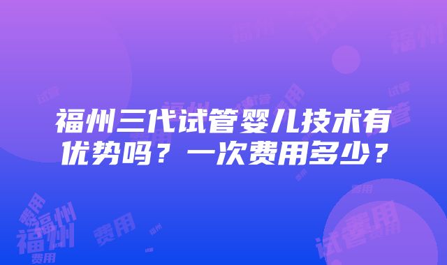 福州三代试管婴儿技术有优势吗？一次费用多少？