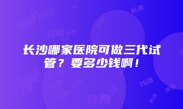 长沙哪家医院可做三代试管？要多少钱啊！