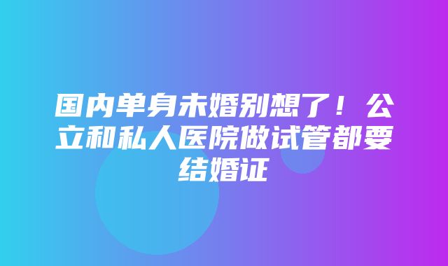 国内单身未婚别想了！公立和私人医院做试管都要结婚证