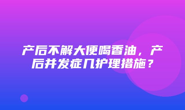 产后不解大便喝香油，产后并发症几护理措施？