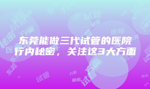 东莞能做三代试管的医院行内秘密，关注这3大方面