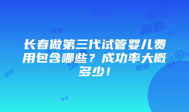 长春做第三代试管婴儿费用包含哪些？成功率大概多少！