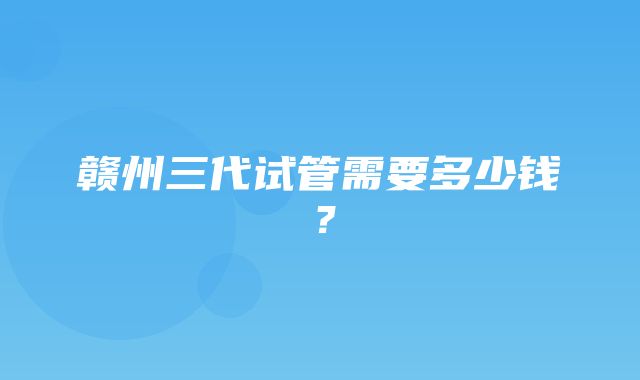 赣州三代试管需要多少钱？