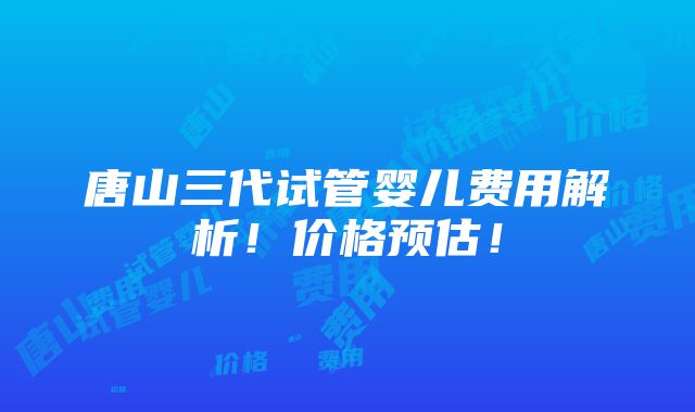 唐山三代试管婴儿费用解析！价格预估！