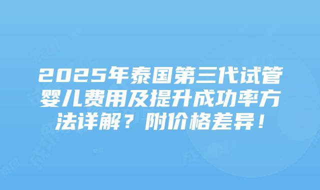 2025年泰国第三代试管婴儿费用及提升成功率方法详解？附价格差异！