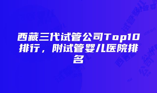 西藏三代试管公司Top10排行，附试管婴儿医院排名