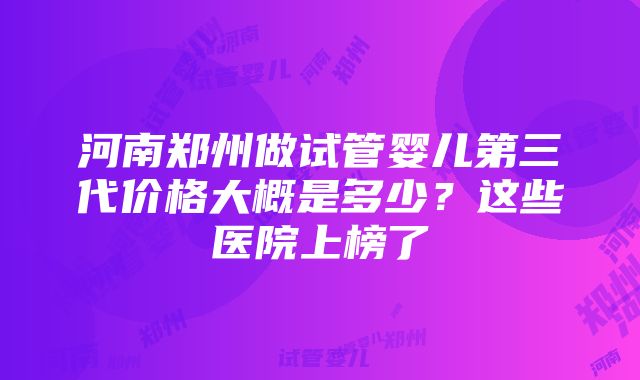 河南郑州做试管婴儿第三代价格大概是多少？这些医院上榜了