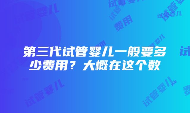 第三代试管婴儿一般要多少费用？大概在这个数