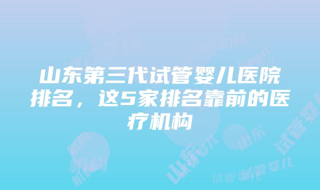 山东第三代试管婴儿医院排名，这5家排名靠前的医疗机构