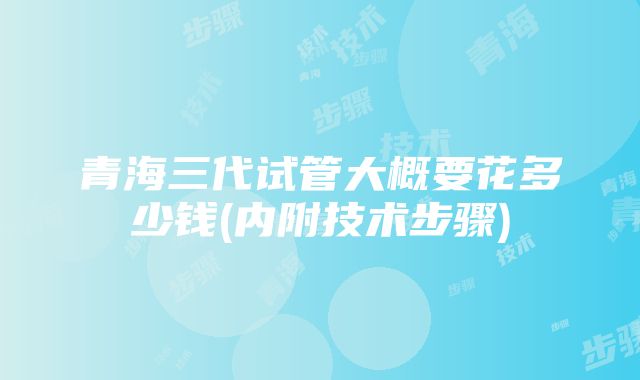 青海三代试管大概要花多少钱(内附技术步骤)