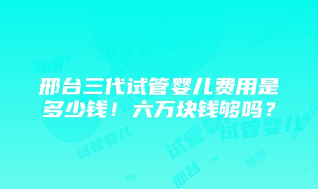 邢台三代试管婴儿费用是多少钱！六万块钱够吗？