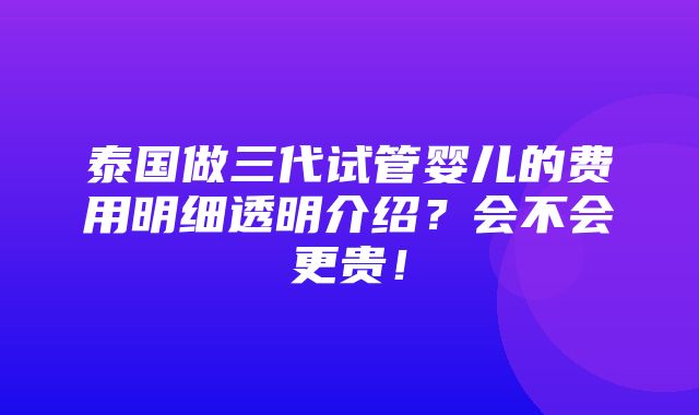 泰国做三代试管婴儿的费用明细透明介绍？会不会更贵！