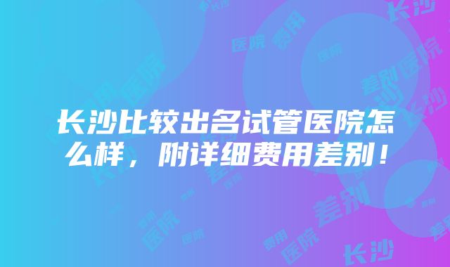 长沙比较出名试管医院怎么样，附详细费用差别！