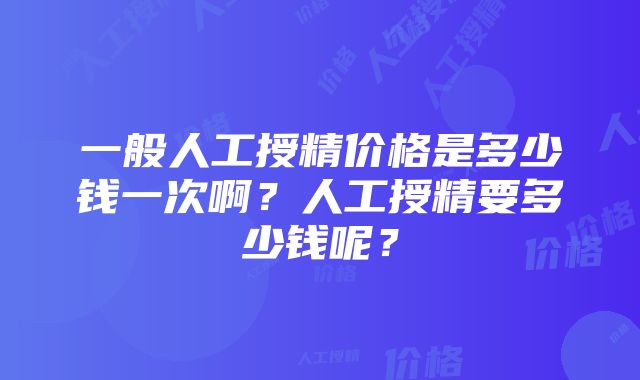 一般人工授精价格是多少钱一次啊？人工授精要多少钱呢？