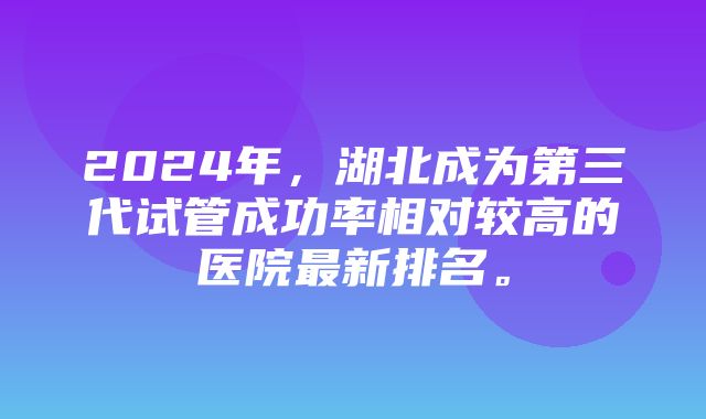 2024年，湖北成为第三代试管成功率相对较高的医院最新排名。