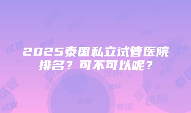 2025泰国私立试管医院排名？可不可以呢？