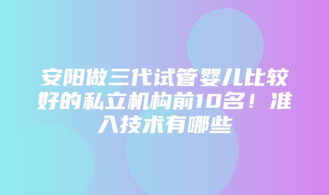 安阳做三代试管婴儿比较好的私立机构前10名！准入技术有哪些