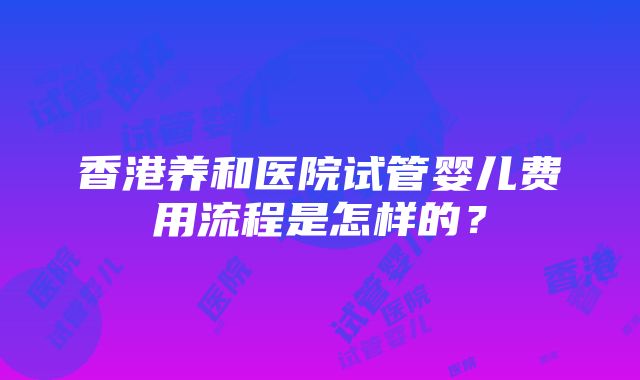 香港养和医院试管婴儿费用流程是怎样的？