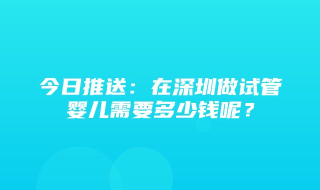 今日推送：在深圳做试管婴儿需要多少钱呢？