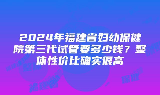 2024年福建省妇幼保健院第三代试管要多少钱？整体性价比确实很高