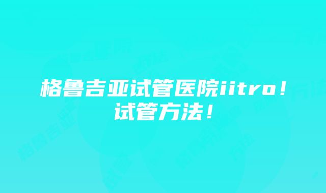 格鲁吉亚试管医院iitro！试管方法！