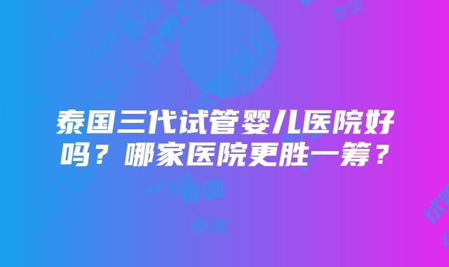 泰国三代试管婴儿医院好吗？哪家医院更胜一筹？