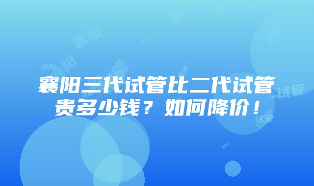 襄阳三代试管比二代试管贵多少钱？如何降价！