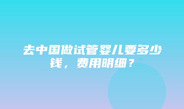 去中国做试管婴儿要多少钱，费用明细？