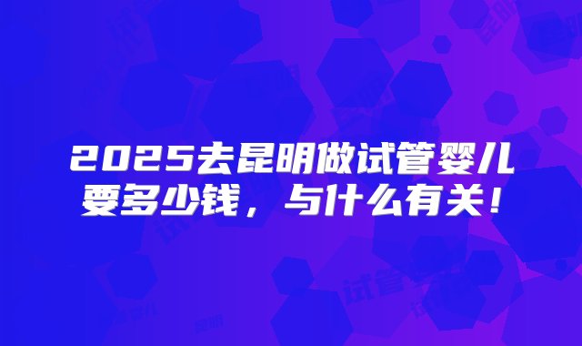 2025去昆明做试管婴儿要多少钱，与什么有关！