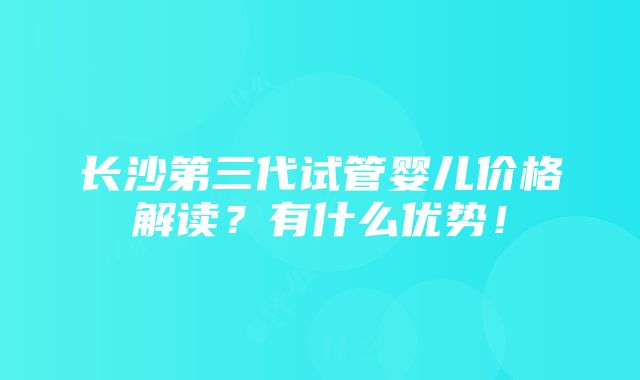 长沙第三代试管婴儿价格解读？有什么优势！