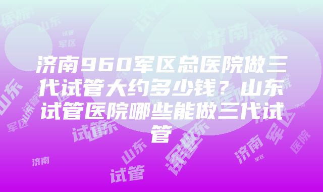 济南960军区总医院做三代试管大约多少钱？山东试管医院哪些能做三代试管