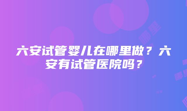 六安试管婴儿在哪里做？六安有试管医院吗？