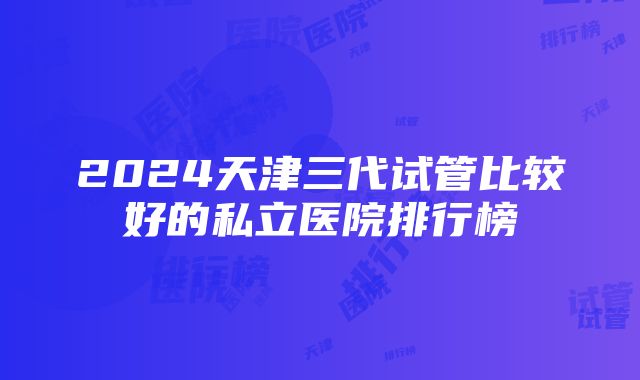 2024天津三代试管比较好的私立医院排行榜