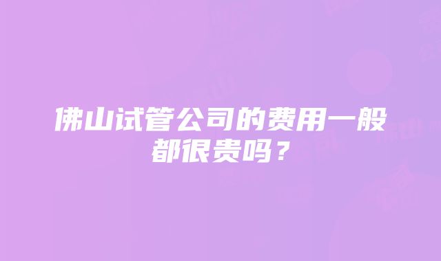 佛山试管公司的费用一般都很贵吗？