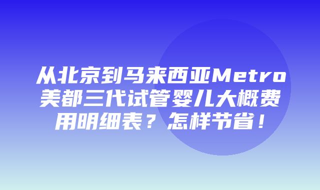 从北京到马来西亚Metro美都三代试管婴儿大概费用明细表？怎样节省！