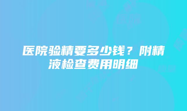 医院验精要多少钱？附精液检查费用明细