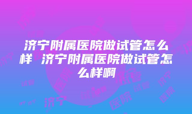 济宁附属医院做试管怎么样 济宁附属医院做试管怎么样啊