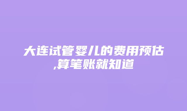 大连试管婴儿的费用预估,算笔账就知道