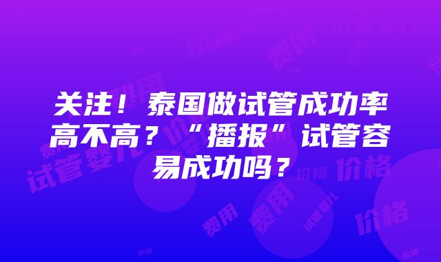 关注！泰国做试管成功率高不高？“播报”试管容易成功吗？