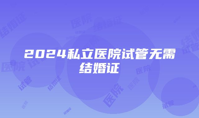 2024私立医院试管无需结婚证