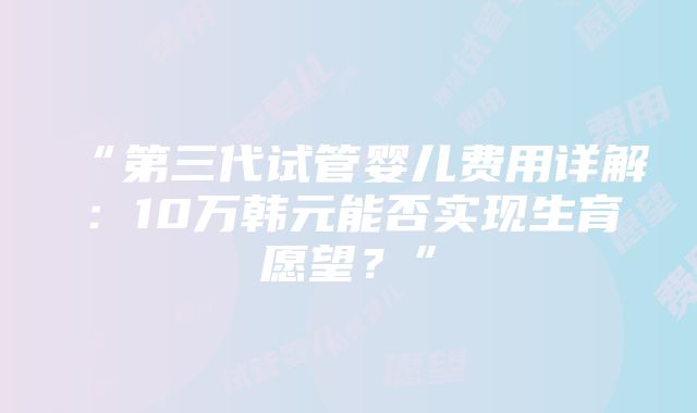 “第三代试管婴儿费用详解：10万韩元能否实现生育愿望？”