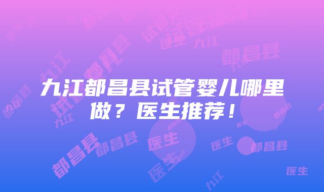 九江都昌县试管婴儿哪里做？医生推荐！