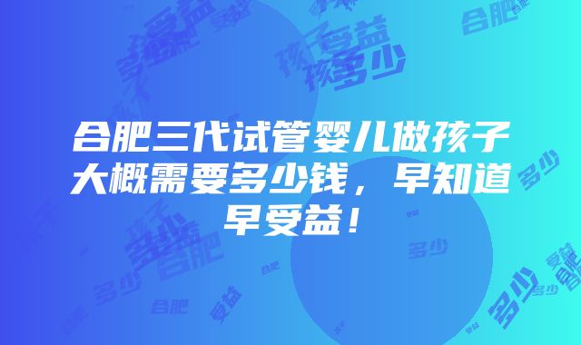 合肥三代试管婴儿做孩子大概需要多少钱，早知道早受益！