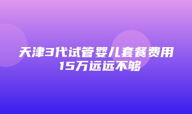 天津3代试管婴儿套餐费用 15万远远不够