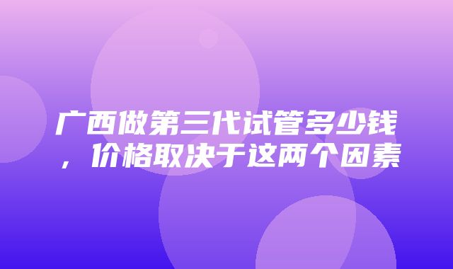 广西做第三代试管多少钱，价格取决于这两个因素